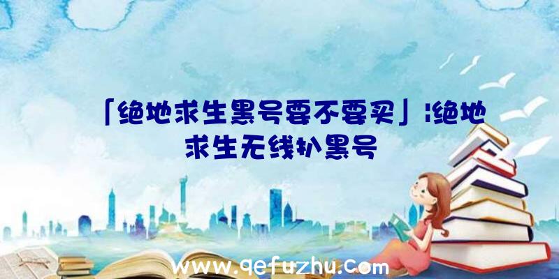 「绝地求生黑号要不要买」|绝地求生无线扒黑号